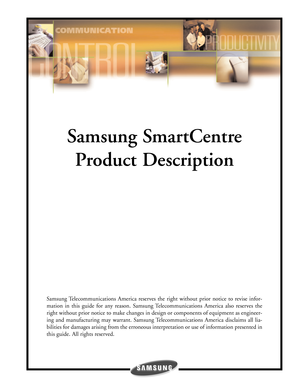 Page 1Samsung SmartCentre
Product Description
Samsung Telecommunications America reserves the right without prior notice to revise infor-
mation in this guide for any reason. Samsung Telecommunications America also reserves the
right without prior notice to make changes in design or components of equipment as engineer-
ing and manufacturing may warrant. Samsung Telecommunications America disclaims all lia-
bilities for damages arising from the erroneous interpretation or use of information presented in
this...