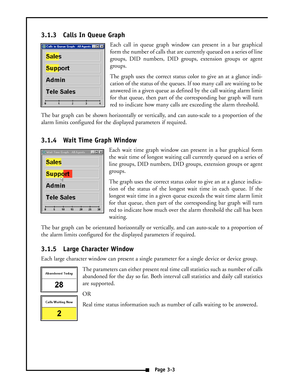 Page 153.1.3 Calls In Queue Graph
Each call in queue graph window can present in a bar graphical
form the number of calls that are currently queued on a series of line
groups, DID numbers, DID groups, extension groups or agent
groups.
The graph uses the correct status color to give an at a glance indi-
cation of the status of the queues. If too many call are waiting to be
answered in a given queue as defined by the call waiting alarm limit
for that queue, then part of the corresponding bar graph will turn
red...