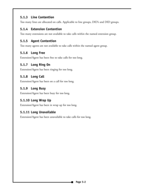 Page 275.1.3 Line Contention
Too many lines are allocated on calls. Applicable to line groups, DID’s and DID groups.
5.1.4 Extension Contention
Too many extensions are not available to take calls within the named extension group.
5.1.5 Agent Contention
Too many agents are not available to take calls within the named agent group.
5.1.6 Long Free
Extension/Agent has been free to take calls for too long.
5.1.7 Long Ring On
Extension/Agent has been ringing for too long.
5.1.8 Long Call
Extension/Agent has been on a...