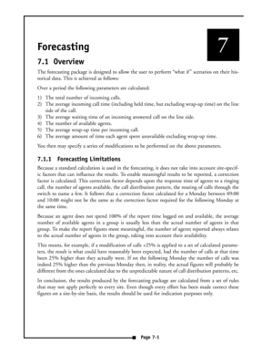 Page 32Forecasting 
7.1 Overview
The forecasting package is designed to allow the user to perform “what if ” scenarios on their his-
torical data. This is achieved as follows:
Over a period the following parameters are calculated:
1) The total number of incoming calls.
2) The average incoming call time (including held time, but excluding wrap-up time) on the line
side of the call.
3) The average waiting time of an incoming answered call on the line side.
4) The number of available agents.
5) The average wrap-up...