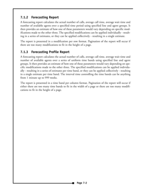 Page 337.1.2 Forecasting Report
A forecasting report calculates the actual number of calls, average call time, average wait time and
number of available agents over a specified time period using specified line and agent groups. It
then provides an estimate of how one of these parameters would vary depending on specific mod-
ifications made to the other three. The specified modifications can be applied individually - result-
ing in a series of estimates, or they can be applied collectively - resulting in a...