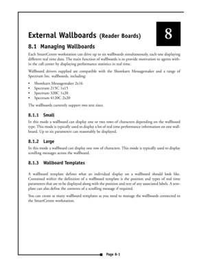 Page 34External Wallboards (Reader Boards)
8.1 Managing Wallboards
Each SmartCentre workstation can drive up to six wallboards simultaneously, each one displaying
different real time data. The main function of wallboards is to provide motivation to agents with-
in the call center by displaying performance statistics in real time. 
Wallboard drivers supplied are compatible with the Shorekarn Messagemaker and a range of
Spectrum Inc. wallboards, including:
 Shorekarn Messagemaker 2x16
 Spectrum 215C 1x15
...