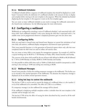 Page 358.1.4 Wallboard Schedules
A wallboard schedule defines a sequence of wallboard templates that should be displayed on a wall-
board. Contained within the definition of a wallboard schedule is the amount of time to display
each template before moving to the next template in the sequence. When the schedule has finished
displaying the last template in the sequence it starts at the first template again.
You can create as many wallboard schedules as you need to manage the wallboards connected to
the...