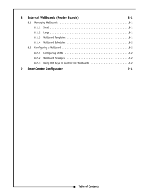 Page 58 External Wallboards (Reader Boards) 8-1
8.1 Managing Wallboards  . . . . . . . . . . . . . . . . . . . . . . . . . . . . . . . . . . . . . . . . .8-1
8.1.1 Small . . . . . . . . . . . . . . . . . . . . . . . . . . . . . . . . . . . . . . . . . . . . . . .8-1
8.1.2 Large . . . . . . . . . . . . . . . . . . . . . . . . . . . . . . . . . . . . . . . . . . . . . . .8-1
8.1.3 Wallboard Templates  . . . . . . . . . . . . . . . . . . . . . . . . . . . . . . . . . . . . .8-1
8.1.4 Wallboard Schedules  . . . ....