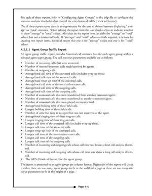 Page 13For each of these reports, refer to Configuring Agent Groups in the help file to configure the
statistics analysis thresholds that control the calculation of GOS (Grade of Service).
On all these reports types there is an opportunity for the user to choose between displaying aver-
age or total statistics.  When editing the report item the user checks a box to indicate whether
to show average or total values.  All values on the report item can either be average or total
values, but not a mixture of both....