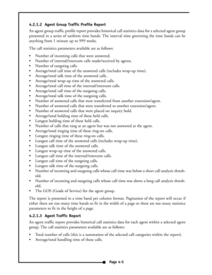 Page 144.2.1.2  Agent Group Traffic Profile Report
An agent group traffic profile report provides historical call statistics data for a selected agent group
presented in a series of uniform time bands. The interval time governing the time bands can be
anything from 1 minute up to 999 weeks.
The call statistics parameters available are as follows:
 Number of incoming calls that were answered.
 Number of internal/intercom calls made/received by agents.
 Number of outgoing calls.
 Average/total call time of...