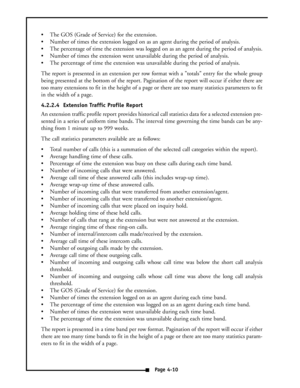 Page 19 The GOS (Grade of Service) for the extension.
 Number of times the extension logged on as an agent during the period of analysis.
 The percentage of time the extension was logged on as an agent during the period of analysis.
 Number of times the extension went unavailable during the period of analysis.
 The percentage of time the extension was unavailable during the period of analysis.
The report is presented in an extension per row format with a totals entry for the whole group
being presented at...