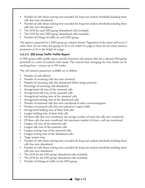 Page 21 Number of calls whose waiting time exceeded the long wait analysis threshold including those
calls that were abandoned.
 Number of calls whose waiting time exceeded the long wait analysis threshold excluding those
calls that were abandoned.
 The GOS for each DID group (abandoned calls included).
 The GOS for each DID group (abandoned calls excluded).
 Number of Erlangs of traffic on each DID group.
The report is presented in a DID group per column format. Pagination of the report will occur if...