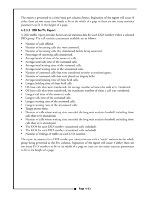 Page 22The report is presented in a time band per column format. Pagination of the report will occur if
either there are too many time bands to fit in the width of a page or there are too many statistics
parameters to fit in the height of a page.
4.2.3.3  DID Traffic Report
A DID traffic report provides historical call statistics data for each DID number within a selected
DID group. The call statistics parameters available are as follows:
 Number of calls offered.
 Number of incoming calls that were...