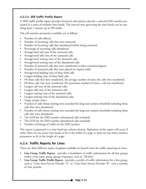 Page 234.2.3.4  DID Traffic Profile Report
A DID traffic profile report provides historical call statistics data for a selected DID number pre-
sented in a series of uniform time bands. The interval time governing the time bands can be any-
thing from 1 minute up to 999 weeks.
The call statistics parameters available are as follows:
 Number of calls offered.
 Number of incoming calls that were answered.
 Number of incoming calls that abandoned before being answered.
 Percentage of incoming calls abandoned....