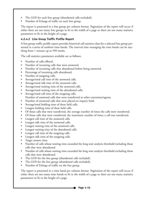 Page 25 The GOS for each line group (abandoned calls excluded).
 Number of Erlangs of traffic on each line group.
The report is presented in a line group per column format. Pagination of the report will occur if
either there are too many line groups to fit in the width of a page or there are too many statistics
parameters to fit in the height of a page.
4.2.4.2  Line Group Traffic Profile Report
A line group traffic profile report provides historical call statistics data for a selected line group pre-
sented...