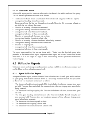 Page 264.2.4.3  Line Traffic Report
A line traffic report provides historical call statistics data for each line within a selected line group.
The call statistics parameters available are as follows:
 Total number of calls (this is a summation of the selected call categories within the report).
 Average/total handling time of these calls.
 Percentage of time the line was allocated to these calls. Note that this percentage is based on
the shift that you collated the report.
 Number of incoming calls that...