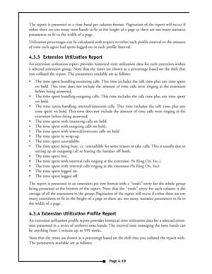 Page 28The report is presented in a time band per column format. Pagination of the report will occur if
either there are too many time bands to fit in the height of a page or there are too many statistics
parameters to fit in the width of a page.
Utilization percentages can be calculated with respect to either each profile interval or the amount
of time each agent had spent logged on in each profile interval.
4.3.3  Extension Utilization Report
An extension utilization report provides historical time...