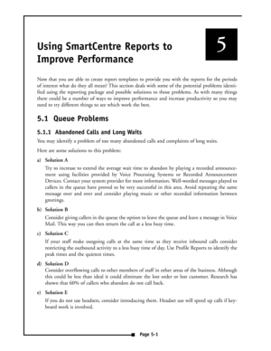 Page 35Using SmartCentre Reports to
Improve Performance
Now that you are able to create report templates to provide you with the reports for the periods
of interest what do they all mean? This section deals with some of the potential problems identi-
fied using the reporting package and possible solutions to those problems. As with many things
there could be a number of ways to improve performance and increase productivity so you may
need to try different things to see which work the best.
5.1  Queue Problems...