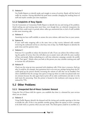 Page 36f ) Solution F
Use Profile Reports to identify peaks and troughs in terms of activity. Rarely will the level of
traffic be constant. Having identified the peak hours consider changing the working hours of
staff and maybe consider part time employees.
5.1.2 Complaints of Busy Signals
Use the Contention or Contention Profile Report to identify the size and timing of the problem.
Avoid rushing out and renting some more lines, even though they are relatively inexpensive the
additional lines could result in...