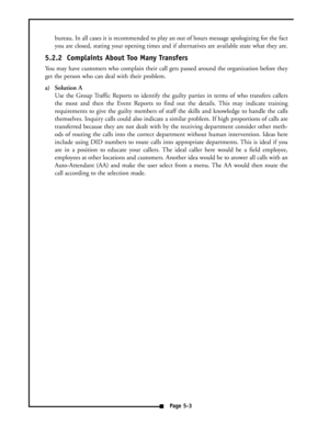 Page 37bureau. In all cases it is recommended to play an out of hours message apologizing for the fact
you are closed, stating your opening times and if alternatives are available state what they are.
5.2.2  Complaints About Too Many Transfers
You may have customers who complain their call gets passed around the organization before they
get the person who can deal with their problem. 
a) Solution A
Use the Group Traffic Reports to identify the guilty parties in terms of who transfers callers
the most and then...