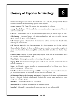 Page 38Glossary of Reporter Terminology
In addition to the glossary of terms in the SmartCentre User Guide, this glossary will help the user
to understand some of the terminology specific to the Reporter.
Average Answered Call Time- The average time taken during the call time.
Average Transfer Count- Of those calls that were transferred, the average number of times the
calls were transferred.
Call Rate- The number of calls (of all types) handled by the device per hour of logged on time.
Calls Inquired- Number...