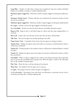 Page 39Long Waits- Number of calls whose waiting time exceeded the long wait analysis threshold.
Options are available to include or exclude abandoned calls.
Maximum Agents Logged On- Maximum number of agents logged on during the profile peri-
od.
Maximum Transfer Count- Of those calls that were transferred, the maximum number of times
the call was transferred.
Minimum Agents Logged On- Minimum number of agents logged on during the profile period.
No. Logon- Number of times the agent logged on during the...