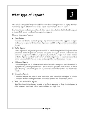 Page 9What Type of Report?
This section is designed to help users understand which types of report to use to display the infor-
mation they require. The terms used on the reports are explained in the next section. 
Your SmartCentre product may not have all of the reports listed. Refer to the Product Description
to check which reports your SmartCentre product supports. 
There are six groups of reports:
a) Event Reports
These are very detailed essentially giving a step-by-step account of what happened on a par-...