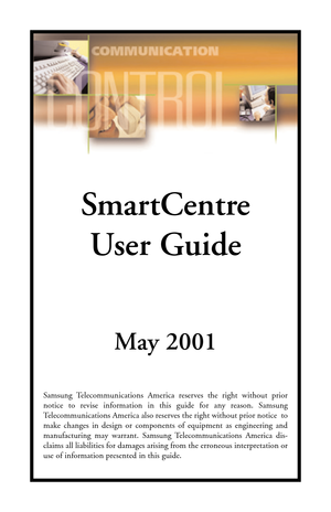 Page 1SmartCentre
User Guide
May 2001
Samsung Telecommunications America reserves the right without prior
notice to revise information in this guide for any reason. Samsung
Telecommunications America also reserves the right without prior notice  to
make changes in design or components of equipment as engineering and
manufacturing may warrant. Samsung Telecommunications America dis-
claims all liabilities for damages arising from the erroneous interpretation or
use of information presented in this guide.  