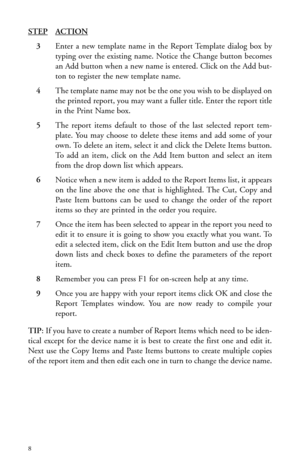 Page 11STEPACTION
3Enter a new template name in the Report Template dialog box by
typing over the existing name. Notice the Change button becomes
an Add button when a new name is entered. Click on the Add but-
ton to register the new template name.
4The template name may not be the one you wish to be displayed on
the printed report, you may want a fuller title. Enter the report title
in the Print Name box.
5The report items default to those of the last selected report tem-
plate. You may choose to delete these...