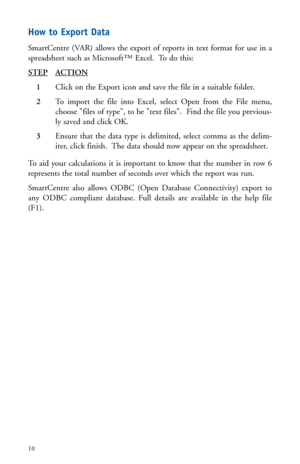 Page 13How to Export Data
SmartCentre (VAR) allows the export of reports in text format for use in a
spreadsheet such as Microsoft™ Excel.  To do this:
STEP
ACTION
1Click on the Export icon and save the file in a suitable folder.
2To import the file into Excel, select Open from the File menu,
choose files of type, to be text files.  Find the file you previous-
ly saved and click OK.
3Ensure that the data type is delimited, select comma as the delim-
iter, click finish.  The data should now appear on the...