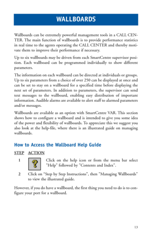 Page 16Wallboards can be extremely powerful management tools in a CALL CEN-
TER. The main function of wallboards is to provide performance statistics
in real time to the agents operating the CALL CENTER and thereby moti-
vate them to improve their performance if necessary.
Up to six wallboards may be driven from each SmartCentre supervisor posi-
tion. Each wallboard can be programmed individually to show different
parameters.
The information on each wallboard can be directed at individuals or groups.
Up to six...