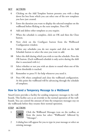 Page 19SETACTION
4Clicking on the Add Template button presents you with a drop
down list box from which you can select one of the new templates
you have just created.
5Enter the duration you want to display the selected template on the
wallboard before flicking to the next template. Press OK
6Add and delete other templates as you require.
7When the schedule is complete, click on OK and then the Close
button.
8Now click on the Configure button from the Wallboard
Configuration window.
9Delete any schedules you do...