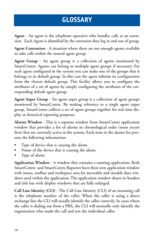 Page 21Agent- An agent is the telephone operative who handles calls at an exten-
sion.  Each Agent is identified by the extension they log in and out of group. 
Agent Contention- A situation where there are not enough agents available
to take calls within the named agent group.
Agent Group- An agent group is a collection of agents monitored by
SmartCentre. Agents can belong to multiple agent groups if necessary. For
each agent configured in the system you can make one of the groups that it
belongs to its...