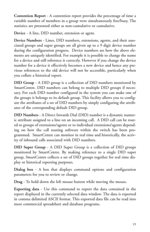 Page 22Contention Report- A contention report provides the percentage of time a
variable number of members in a group were simultaneously free/busy. The
statistics are presented either as non-cumulative or cumulative.
Device- A line, DID number, extension or agent.
Device Numbers- Lines, DID numbers, extensions, agents, and their asso-
ciated groups and super groups are all given up to a 9 digit device number
during the configuration progress.  Device numbers are how the above ele-
ments are uniquely...