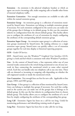 Page 23Extension- An extension is the physical telephone handset at which an
agent can receive incoming calls, make outgoing calls or handle other forms
of internal telephony traffic.
Extension Contention- Not enough extensions are available to take calls
within the named extension group. 
Extension Group- An extension group is a collection of extensions moni-
tored by SmartCentre. Extensions can belong to multiple extension groups
if necessary. For each extension configured in the system you can make one
of...