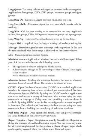 Page 24Long Queue- Too many calls are waiting to be answered in the queue group.
Applicable to line groups, DIDs, DID groups, extension groups and agent
groups.
Long Ring On- Extension /Agent has been ringing for too long.
Long Unavailable- Extension /Agent has been unavailable to take calls for
too long.
Long Wait- Call has been waiting to be answered for too long. Applicable
to lines, line groups, DIDs, DID groups, extension groups and agent groups.
Long Wrap-Up- Extension/Agent has been in wrap-up for too...