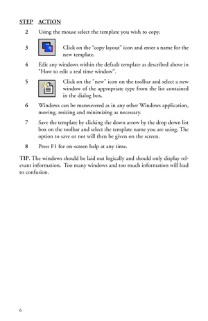 Page 9STEPACTION
2Using the mouse select the template you wish to copy.
3Click on the “copy layout” icon and enter a name for the
new template.
4Edit any windows within the default template as described above in
How to edit a real time window.
5Click on the new icon on the toolbar and select a new
window of the appropriate type from the list contained
in the dialog box.
6Windows can be maneuvered as in any other Windows application,
moving, resizing and minimizing as necessary.
7Save the template by clicking...