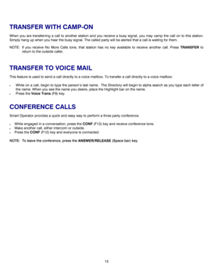 Page 1613   
TRANSFER WITH CAMP-ON 
When you are transferring a call to another station and you receive a busy signal, you may camp the call on to this station. 
Simply hang up when you hear the busy signal. The called party will be alerted that a call is waiting for them. 
NOTE:  If you receive No More Calls tone, that station has no key available to receive another call. Press TRANSFER to 
return to the outside caller. 
 
TRANSFER TO VOICE MAIL 
This feature is used to send a call directly to a voice mailbox....