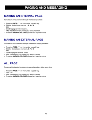 Page 1815 
PAGING AND MESSAGING 
 
MAKING AN INTERNAL PAGE 
To make an announcement through the keyset speakers: 
 
• Press the PAGE (“*” on the number keypad) key. 
• Dial the desired zone number 1, 2, 3 or 4. 
 OR 
• Dial 0 to page all internal zones. 
• After the attention tone, make your announcement. 
• Press the ANSWER/RELEASE (Space bar) key when done. 
 
MAKING AN EXTERNAL PAGE 
To make an announcement through the external paging speakers: 
 
• Press the 
PAGE (“*” on the number keypad) key. 
• Dial the...