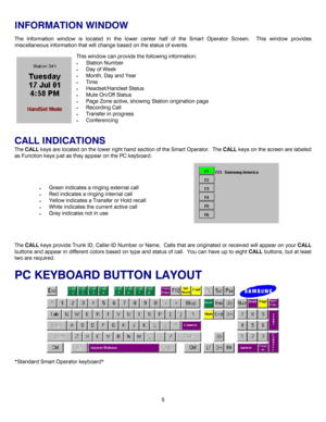 Page 85 
INFORMATION WINDOW 
The Information window is located in the lower center half of the Smart Operator Screen.  This window provides 
miscellaneous information that will change based on the status of events. 
This window can provide the following information: 
• Station Number 
• Day of Week 
• Month, Day and Year 
• Time 
• Headset/Handset Status 
• Mute On/Off Status 
• Page Zone active, showing Station origination page 
• Recording Call 
• Transfer in progress 
• Conferencing 
 
CALL INDICATIONS 
The...