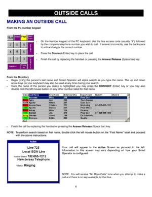 Page 96 
 
OUTSIDE CALLS 
MAKING AN OUTSIDE CALL 
From the PC number keypad 
 
 
• On the Number keypad of the PC keyboard, dial the line access code (usually “9”) followed 
by the complete telephone number you wish to call.  If entered incorrectly, use the backspace 
to edit and retype the correct number.  
 
• Press the Connect (Enter) key to place the call. 
 
• Finish the call by replacing the handset or pressing the Answer/Release (Space bar) key. 
 
 
 
 
 
From the Directory 
• Begin typing the person’s...
