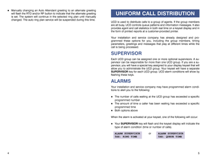 Page 45 4
!
Manually changing an Auto Attendant greeting to an alternate greeting
will flash the RTO and/or RP button to indicate that the alternate greeting
is set. The system will continue in the selected ring plan until manually
changed. The auto ring plan service will be suspended during this time.
UNIFORM CALL DISTRIBUTION
UCD is used to distribute calls to a group of agents. If the group members
are all busy, UCD controls queue patterns and information messages. It also
provides agent and call statistics...