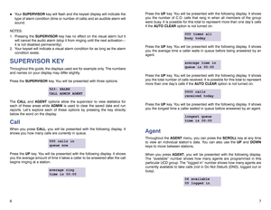 Page 57 6
!
Your SUPERVISOR key will flash and the keyset display will indicate the
type of alarm condition (time or number of calls) and an audible alarm will
sound.
NOTES:
1. Pressing the SUPERVISOR key has no effect on the visual alarm but it
will cancel the audio alarm (stop it from ringing until the next activation—
it is not disabled permanently).
2. Your keyset will indicate a visual alarm condition for as long as the alarm
condition exists.
SUPERVISOR KEYThroughout this guide, the displays used are for...