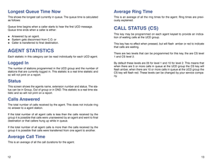 Page 8Longest Queue Time NowThis shows the longest call currently in queue. The queue time is calculated
as follows:
Queue time begins when a caller starts to hear the first UCD message.
Queue time ends when a caller is either: !
Answered by an agent.
!
System gets disconnect from C.O. or
!
Caller is transferred to final destination.
AGENT STATISTICSEach statistic in this category can be read individually for each UCD agent.Logged InThe number of stations programmed in the UCD group and the number of
stations...