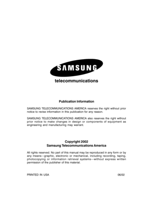 Page 2telecommunications
Publication Information
SAMSUNG TELECOMMUNICATIONS AMERICA reserves the right without prior
notice to revise information in this publication for any reason.
SAMSUNG TELECOMMUNICATIONS AMERICA also reserves the right without
prior notice to make changes in design or components of equipment as
engineering and manufacturing may warrant.
Copyright 2002
Samsung Telecommunications America
All rights reserved. No part of this manual may be reproduced in any form or by
any means—graphic,...