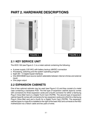 Page 11PART 2. HARDWARE DESCRIPTIONS
2.1 KEY SERVICE UNIT
The iDCS 100 (see Figure 2–1) is a metal cabinet containing the following:
!A power supply (120 VAC) with battery backup (48VDC) connection
!Processing, switching and the system operating program
!Eight 2B + D digital keyset interfaces
!One MOH/BGM input source (switch selectable between internal chimes and external
input)
!One page output
2.2 EXPANSION CABINETS
One of two optional cabinets may be used (see Figure 2–2) and they consist of a metal
case...