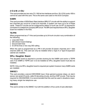 Page 132.3
2 E & M x 4 DLI
This card provides two two wire (TL11M) tie line interfaces and four 1B+D DLI ports. KDb’s
cannot be used with this card. This is the same card used on the DCS Compact.
S4BRI
This card provides 4 ISDN Basic Rate Interface (BRI) S/T circuits with the ability to support
two channels per circuit for a total of 8 channels. A system can have up to six of these
cards.  These S/T circuits can be configured for station or trunk use. An NT1 is required for
connection to a telephone company BRI...