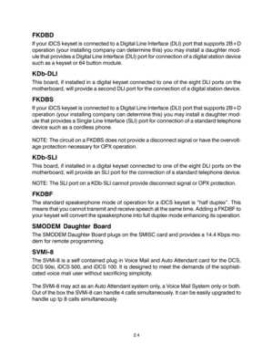 Page 142.4
FKDBD
If your iDCS keyset is connected to a Digital Line Interface (DLI) port that supports 2B+D
operation (your installing company can determine this) you may install a daughter mod-
ule that provides a Digital Line Interface (DLI) port for connection of a digital station device
such as a keyset or 64 button module.
KDb-DLI
This board, if installed in a digital keyset connected to one of the eight DLI ports on the
motherboard, will provide a second DLI port for the connection of a digital station...