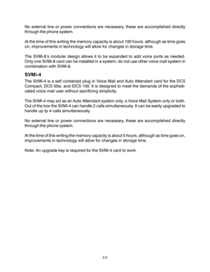 Page 15No external line or power connections are necessary, these are accomplished directly
through the phone system.
At the time of this writing the memory capacity is about 100 hours, although as time goes
on, improvements in technology will allow for changes in storage time.
The SVMi-8’s modular design allows it to be expanded to add voice ports as needed.
Only one SVMi-8 card can be installed in a system, do not use other voice mail system in
combination with SVMi-8.
SVMi-4
The SVMi-4 is a self contained...