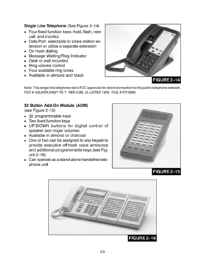 Page 192.9
Single Line Telephone (See Figure 2–14)
!Four fixed function keys: hold, flash, new
call, and monitor.
!Data Port: selectable to share station ex-
tension or utilize a separate extension
!On hook dialing
!Message Waiting/Ring Indicator
!Desk or wall mounted
!Ring volume control
!Four available ring tones.
!Available in almond and black
Note: This single line telephone set is FCC approved for direct connection to the public telephone network.
FCC # A3LKOR-24627-TE-T   REN 0.9B. UL LISTED 19X9   FILE #...