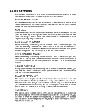 Page 33CALLER ID FEATURES
The following features apply to all forms of Caller Identification, however, to make
them easier to read caller identification is referred to as Caller ID.
NAME/NUMBER DISPLAY
Each LCD keyset user can decide if he/she wants to see the name or number in the
display. Regardless of which one is selected to be seen first, the NND key is pressed
to view the other pieces of information.
NEXT CALL
In the event that you have a call waiting or a camped-on call at your keyset, you can
press the...