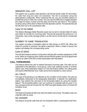 Page 34ABANDON CALL LIST
The system has a system-wide abandon call list that stores Caller ID information
for calls that rang but were not answered. The list is accessed using the
administrator’s passcode. When reviewing this list, you are provided options to
CLEAR the entry or DIAL the number. You can see the NND key to toggle between
the Caller ID name, number and the date and time the call came in. The system
must be using LCR to dial numbers from the abandon call list. The abandoned call
list will store up...