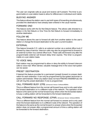 Page 35The user can originate calls as usual and receive call if present. The timer is pro-
grammable on a per-station basis to allow for differences in individual work habits.
BUSY/NO ANSWER
This feature allows the station user to use both types of forwarding simultaneously,
provided the destinations have already been entered in the usual manner.
FORWARD DND
This feature works with the Do Not Disturb feature. This allows calls directed to a
station in Do Not Disturb or One Time Do Not Disturb to forward...