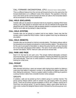 Page 36CALL FORWARD UNCONDITIONAL (CFU) (Enhanced Version Software/MEM4)
This is a different feature from the normal call forward all and is only used when the
forward destination is in a different node of the network. The operation of the fea-
ture is the same as the normal forward all where all calls to the forwarded station
will be forwarded to the forward destination.
CALL HOLD (EXCLUSIVE)
Outside calls can be placed on exclusive hold at any keyset by pressing HOLD twice
during a call. Calls placed on...